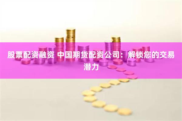 股票配资融资 中国期货配资公司：解锁您的交易潜力
