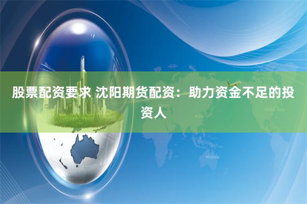 股票配资要求 沈阳期货配资：助力资金不足的投资人