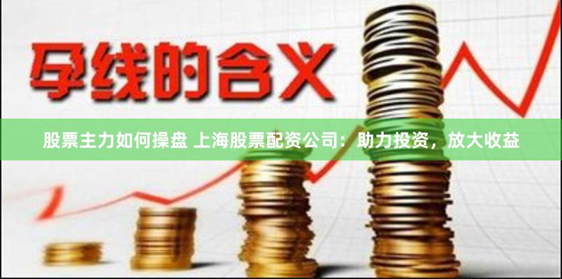 股票主力如何操盘 上海股票配资公司：助力投资，放大收益