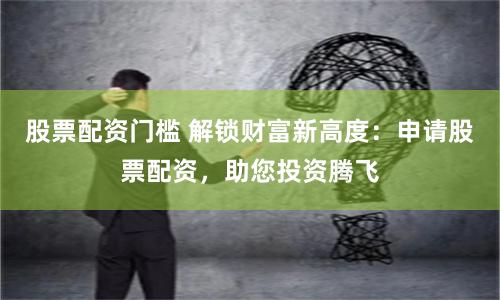 股票配资门槛 解锁财富新高度：申请股票配资，助您投资腾飞