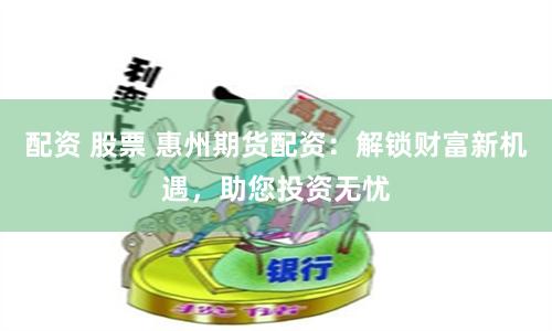 配资 股票 惠州期货配资：解锁财富新机遇，助您投资无忧