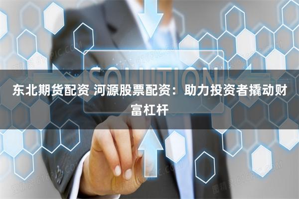 东北期货配资 河源股票配资：助力投资者撬动财富杠杆