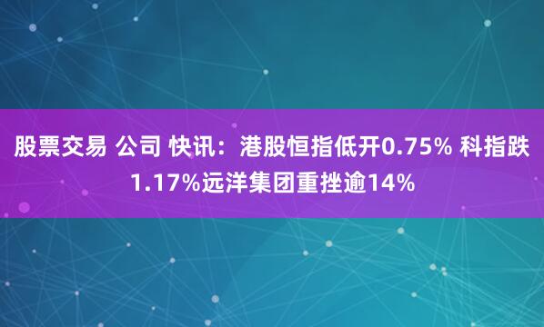 股票交易 公司 快讯：港股恒指低开0.75% 科指跌1.17%远洋集团重挫逾14%