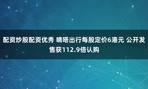 配资炒股配资优秀 嘀嗒出行每股定价6港元 公开发售获112.9倍认购