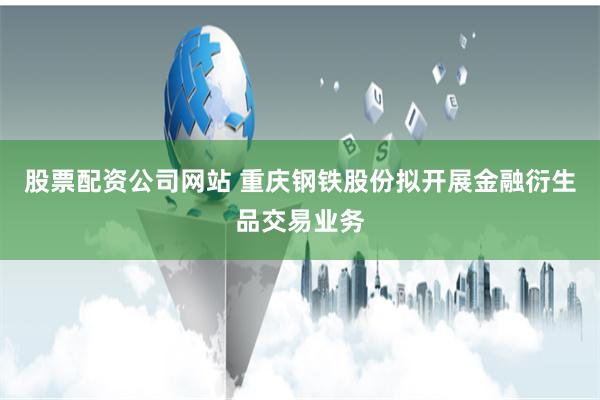 股票配资公司网站 重庆钢铁股份拟开展金融衍生品交易业务