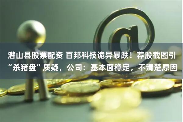 潜山县股票配资 百邦科技诡异暴跌！荐股截图引“杀猪盘”质疑，公司：基本面稳定，不清楚原因