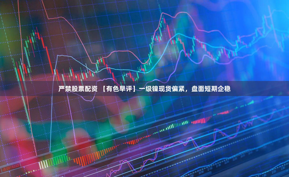 严禁股票配资 【有色早评】一级镍现货偏紧，盘面短期企稳