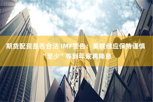 期货配资是否合法 IMF警告：美联储应保持谨慎 “至少”等到年底再降息