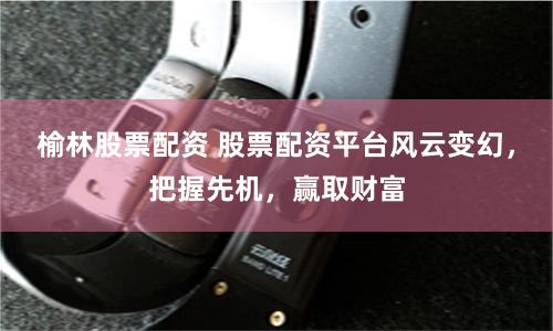 榆林股票配资 股票配资平台风云变幻，把握先机，赢取财富