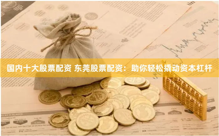 国内十大股票配资 东莞股票配资：助你轻松撬动资本杠杆
