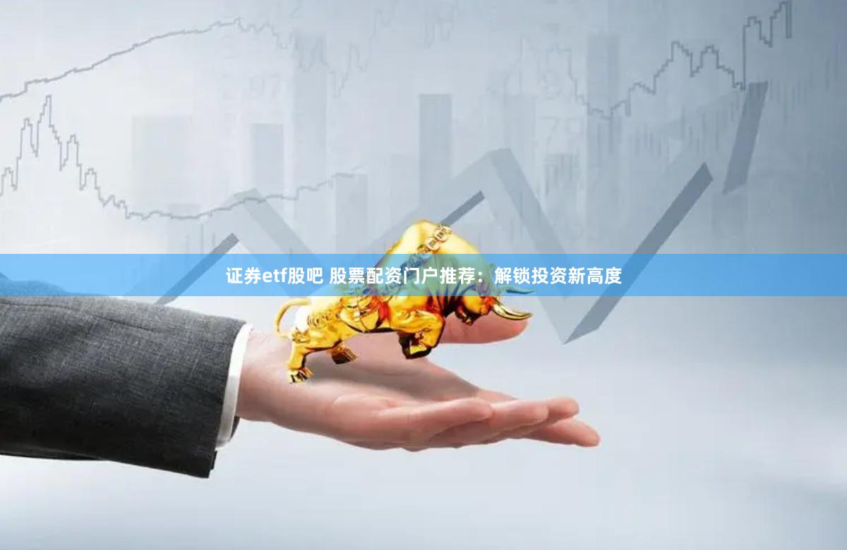 证券etf股吧 股票配资门户推荐：解锁投资新高度