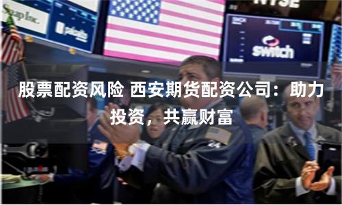 股票配资风险 西安期货配资公司：助力投资，共赢财富