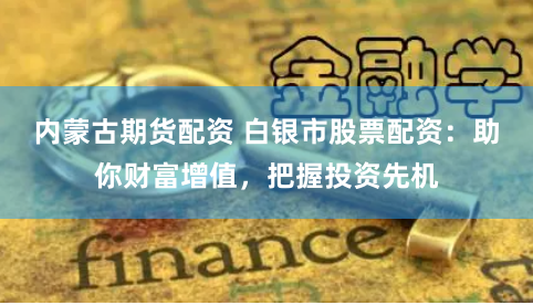 内蒙古期货配资 白银市股票配资：助你财富增值，把握投资先机