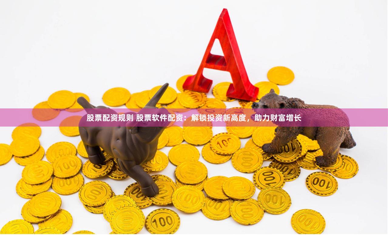 股票配资规则 股票软件配资：解锁投资新高度，助力财富增长
