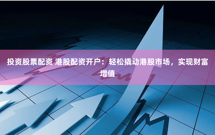 投资股票配资 港股配资开户：轻松撬动港股市场，实现财富增值