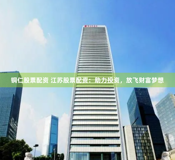 铜仁股票配资 江苏股票配资：助力投资，放飞财富梦想