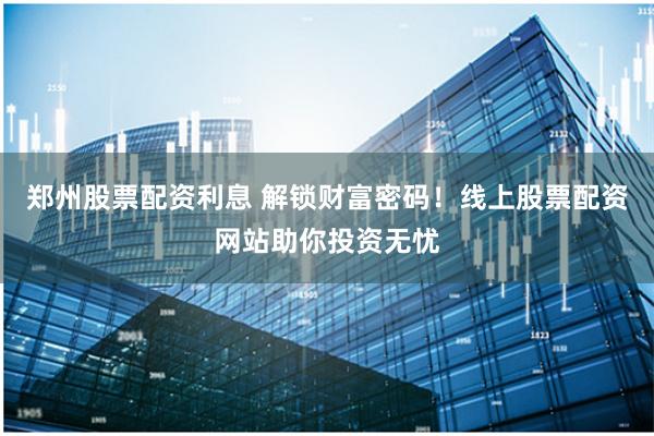 郑州股票配资利息 解锁财富密码！线上股票配资网站助你投资无忧