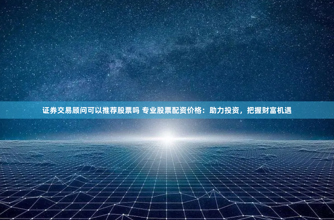 证券交易顾问可以推荐股票吗 专业股票配资价格：助力投资，把握财富机遇