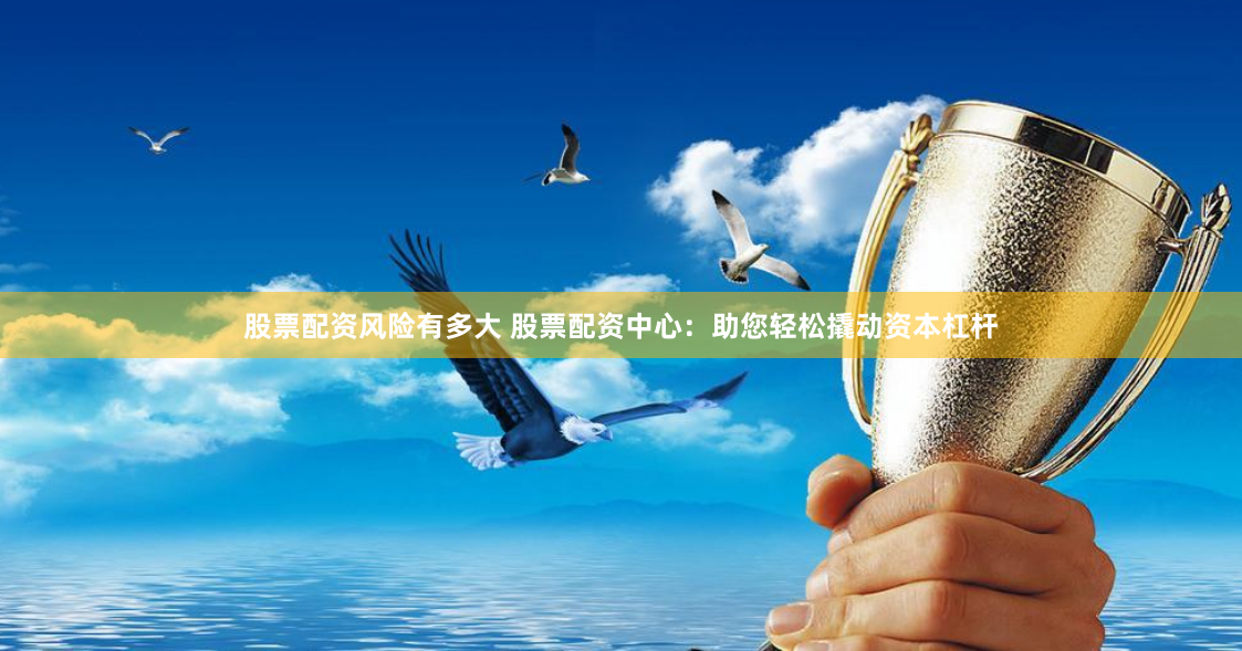 股票配资风险有多大 股票配资中心：助您轻松撬动资本杠杆