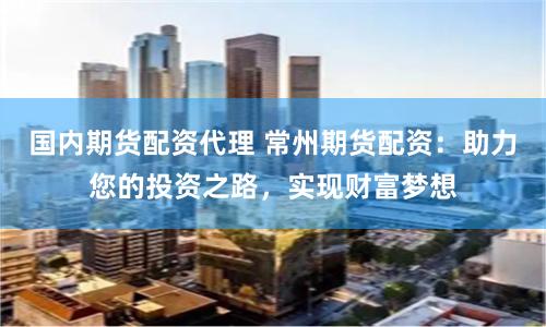 国内期货配资代理 常州期货配资：助力您的投资之路，实现财富梦想