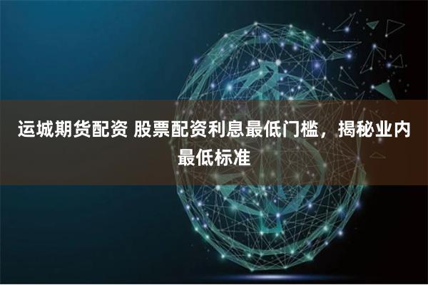 运城期货配资 股票配资利息最低门槛，揭秘业内最低标准