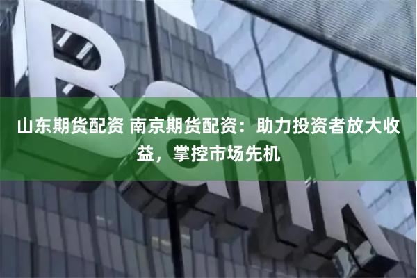 山东期货配资 南京期货配资：助力投资者放大收益，掌控市场先机