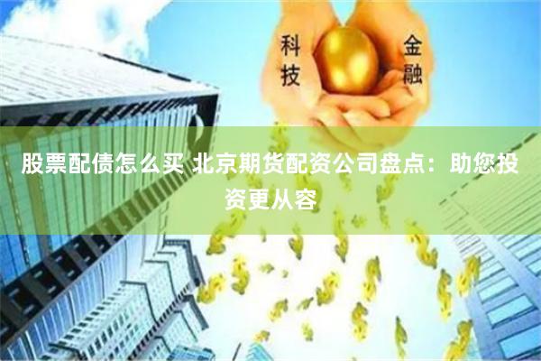 股票配债怎么买 北京期货配资公司盘点：助您投资更从容