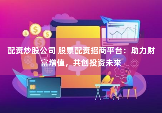 配资炒股公司 股票配资招商平台：助力财富增值，共创投资未来