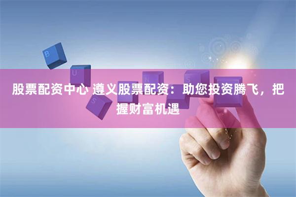 股票配资中心 遵义股票配资：助您投资腾飞，把握财富机遇