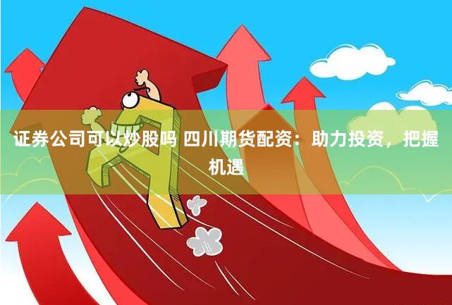 证券公司可以炒股吗 四川期货配资：助力投资，把握机遇