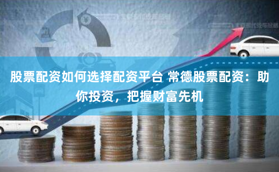 股票配资如何选择配资平台 常德股票配资：助你投资，把握财富先机