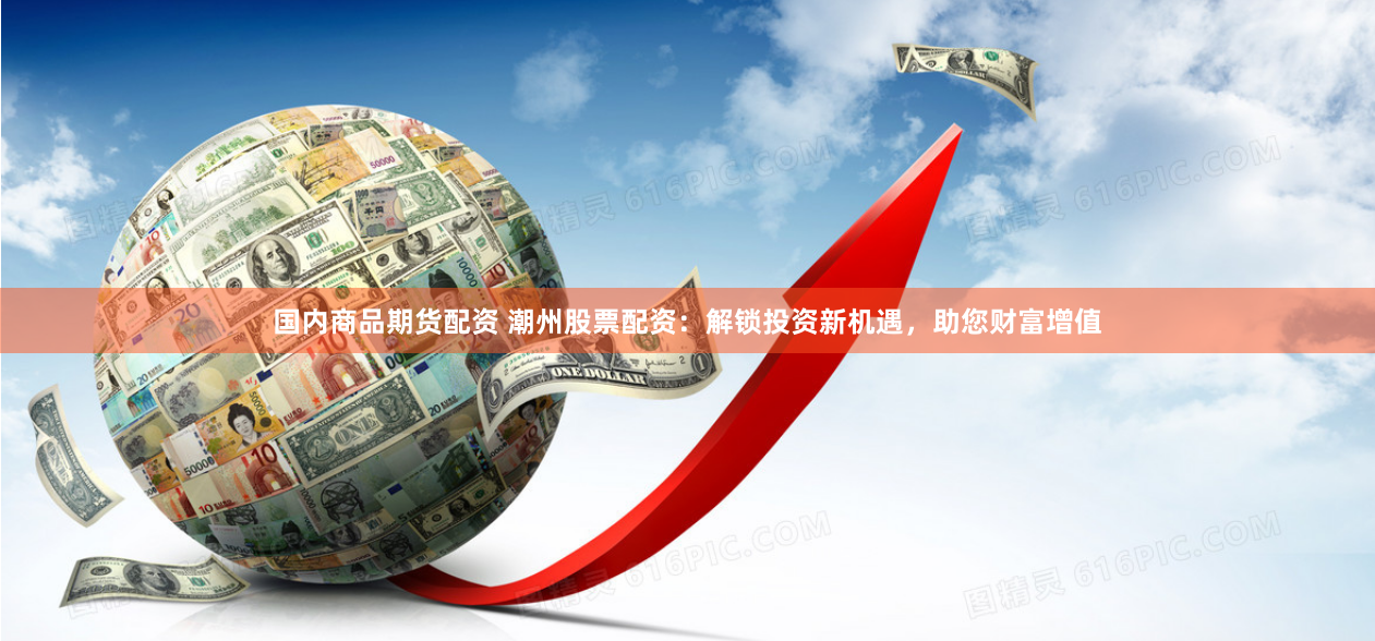 国内商品期货配资 潮州股票配资：解锁投资新机遇，助您财富增值