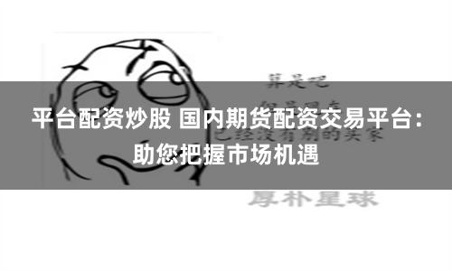 平台配资炒股 国内期货配资交易平台：助您把握市场机遇