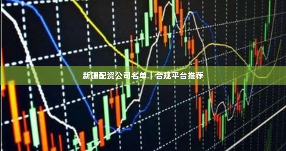 新疆配资公司名单｜合规平台推荐
